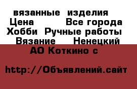 вязанные  изделия  › Цена ­ 100 - Все города Хобби. Ручные работы » Вязание   . Ненецкий АО,Коткино с.